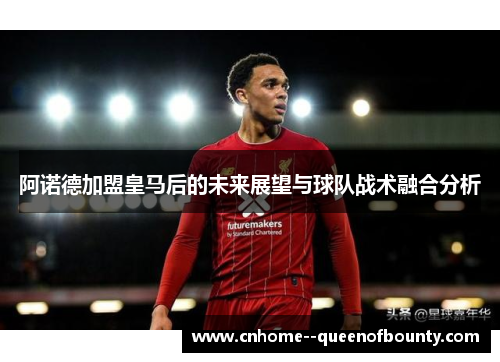阿诺德加盟皇马后的未来展望与球队战术融合分析