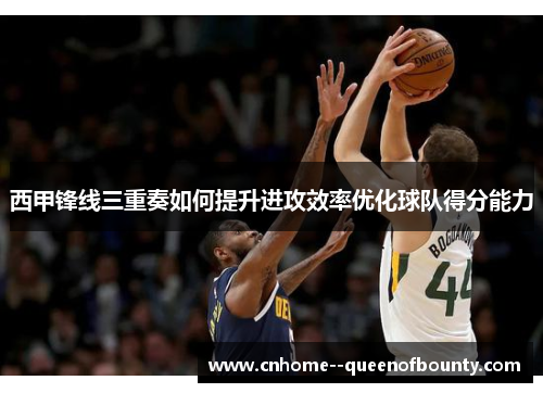 西甲锋线三重奏如何提升进攻效率优化球队得分能力