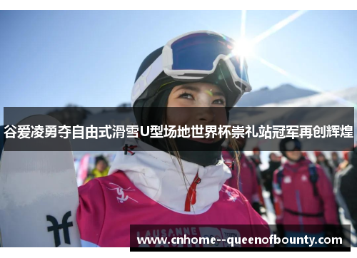 谷爱凌勇夺自由式滑雪U型场地世界杯崇礼站冠军再创辉煌