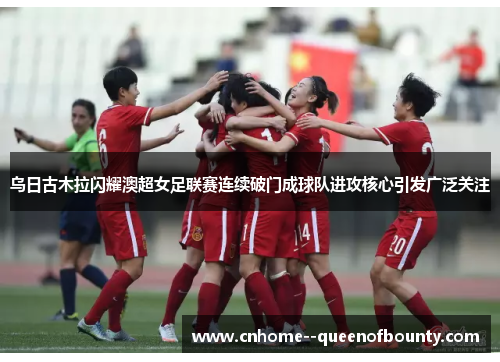 乌日古木拉闪耀澳超女足联赛连续破门成球队进攻核心引发广泛关注