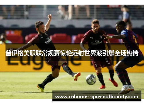 普伊格美职联常规赛惊艳远射世界波引爆全场热情 普伊格美职联常规赛惊艳远射世界波引爆全场热情