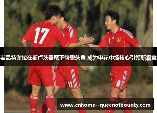 若昂特谢拉在斯卢茨基麾下崭露头角 成为申花中场核心引领新篇章 若昂特谢拉在斯卢茨基麾下崭露头角 成为申花中场核心引领新篇章