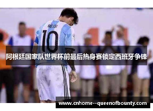 阿根廷国家队世界杯前最后热身赛锁定西班牙争锋 阿根廷国家队世界杯前最后热身赛锁定西班牙争锋