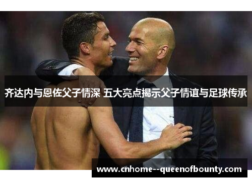 齐达内与恩佐父子情深 五大亮点揭示父子情谊与足球传承