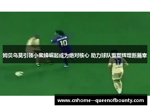 姆贝乌莫引领小蜜蜂崛起成为绝对核心 助力球队重塑辉煌新篇章 姆贝乌莫引领小蜜蜂崛起成为绝对核心 助力球队重塑辉煌新篇章