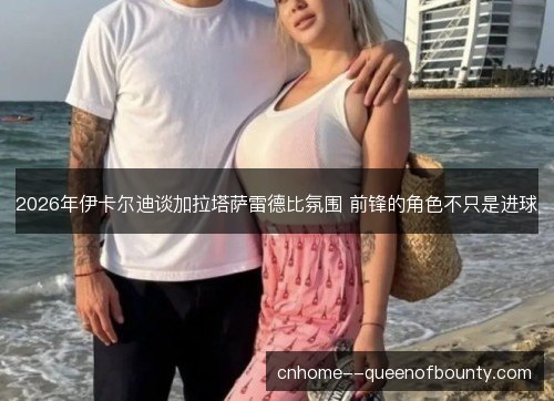 2026年伊卡尔迪谈加拉塔萨雷德比氛围 前锋的角色不只是进球